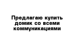 Предлагаю купить домик со всеми коммуникациями